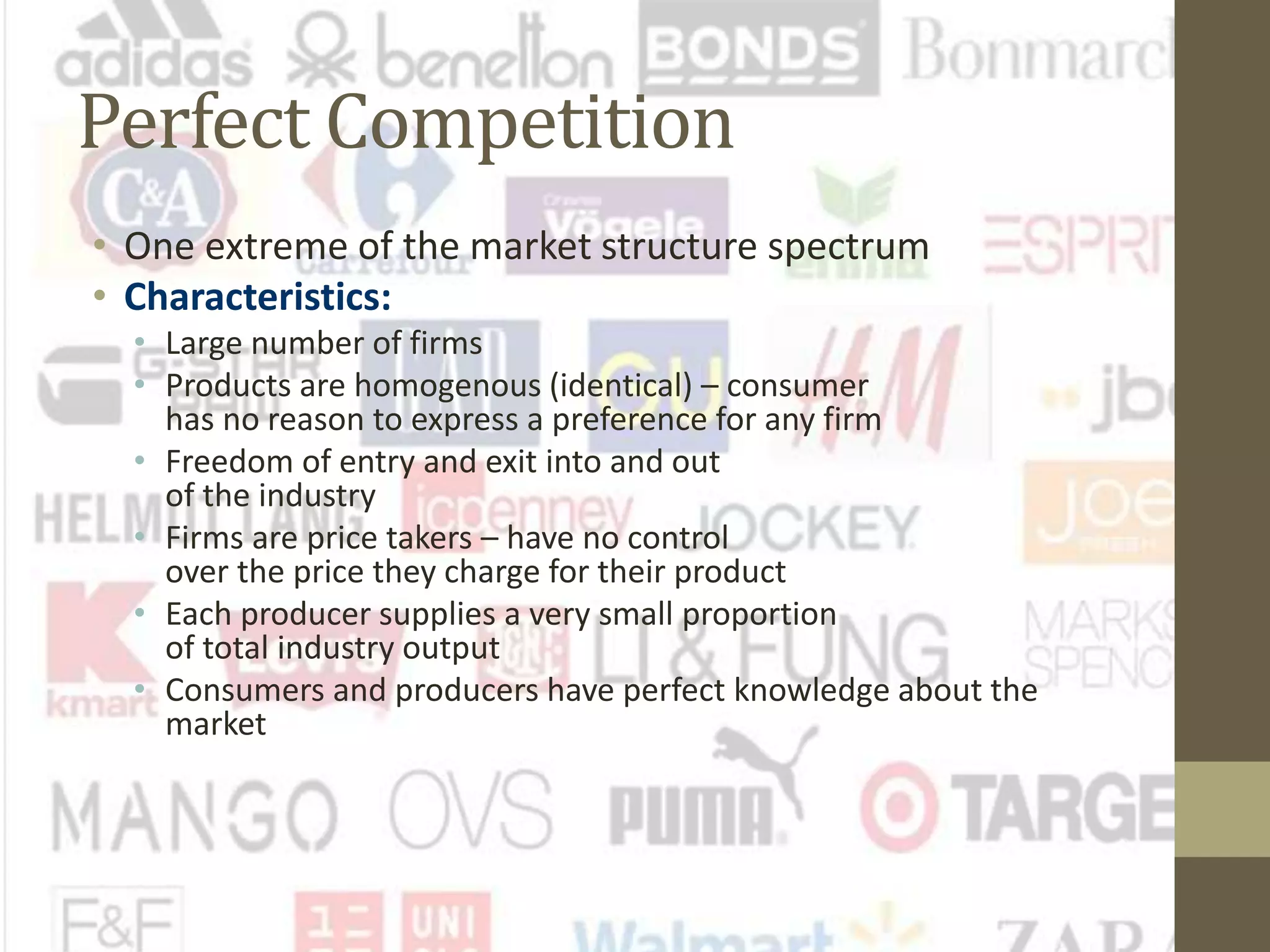 Perfect Competition
• One extreme of the market structure spectrum
• Characteristics:
• Large number of firms
• Products are homogenous (identical) – consumer
has no reason to express a preference for any firm
• Freedom of entry and exit into and out
of the industry
• Firms are price takers – have no control
over the price they charge for their product
• Each producer supplies a very small proportion
of total industry output
• Consumers and producers have perfect knowledge about the
market
 