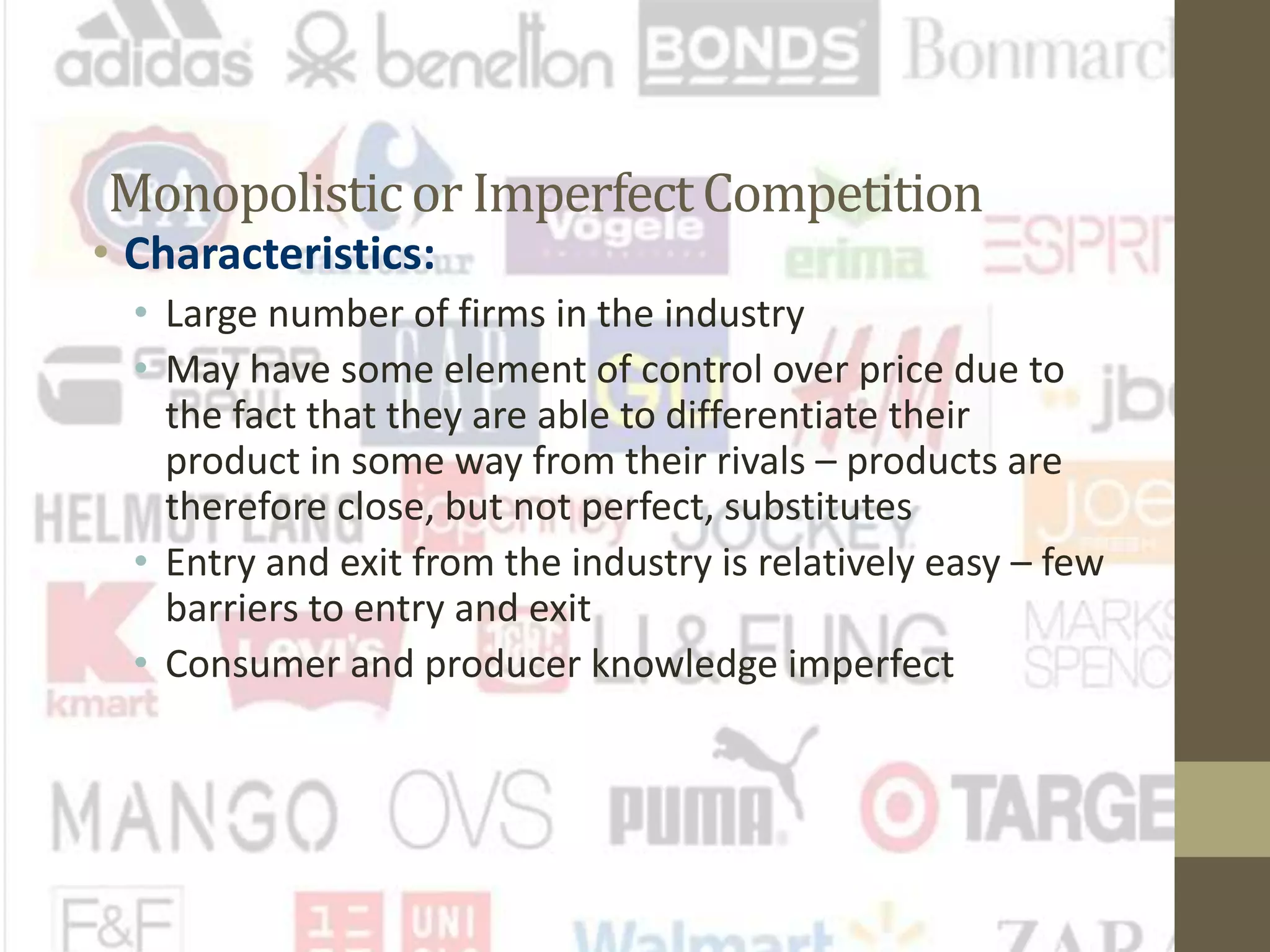 Monopolisticor ImperfectCompetition
• Characteristics:
• Large number of firms in the industry
• May have some element of control over price due to
the fact that they are able to differentiate their
product in some way from their rivals – products are
therefore close, but not perfect, substitutes
• Entry and exit from the industry is relatively easy – few
barriers to entry and exit
• Consumer and producer knowledge imperfect
 