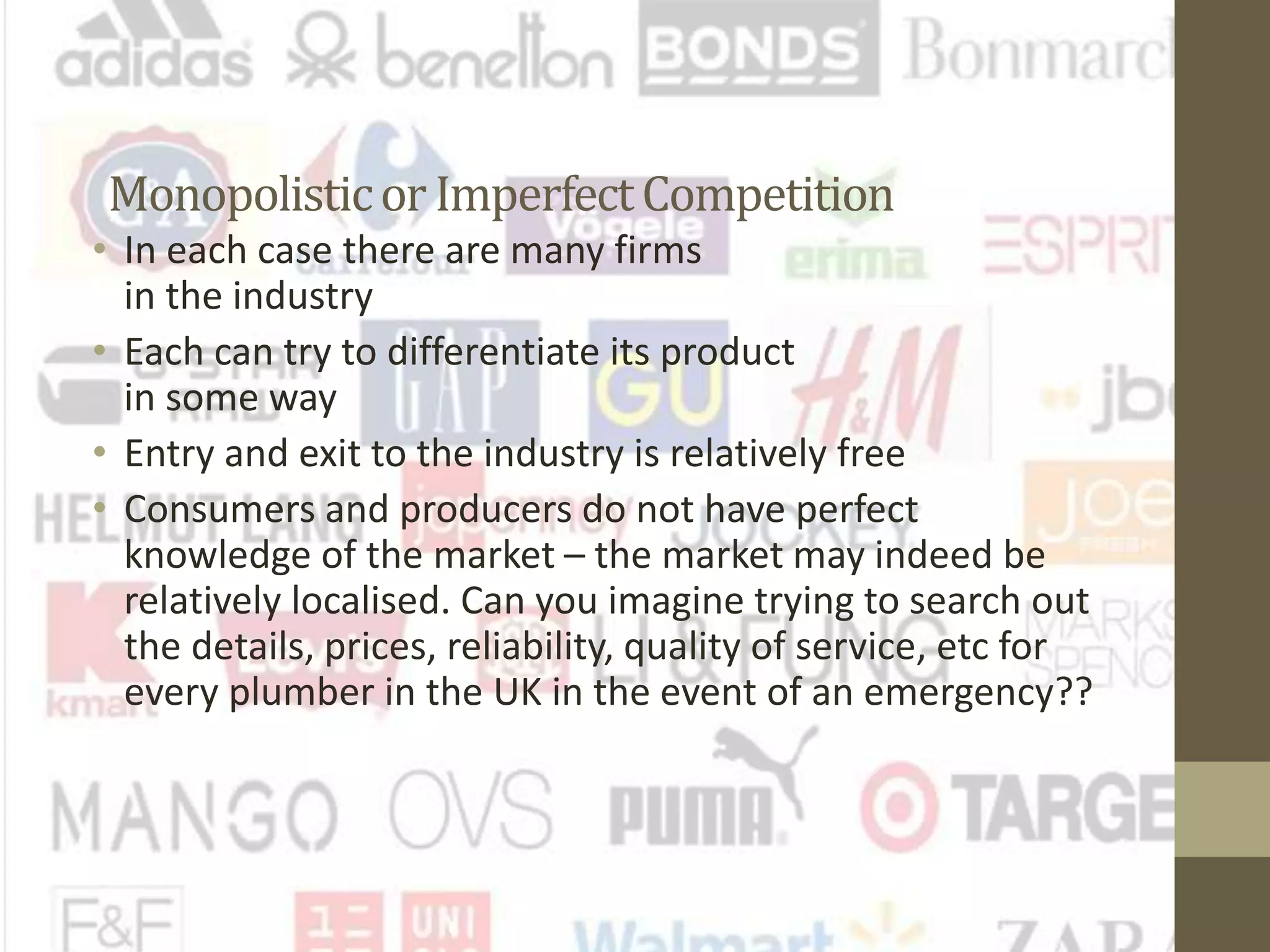 Monopolisticor ImperfectCompetition
• In each case there are many firms
in the industry
• Each can try to differentiate its product
in some way
• Entry and exit to the industry is relatively free
• Consumers and producers do not have perfect
knowledge of the market – the market may indeed be
relatively localised. Can you imagine trying to search out
the details, prices, reliability, quality of service, etc for
every plumber in the UK in the event of an emergency??
 