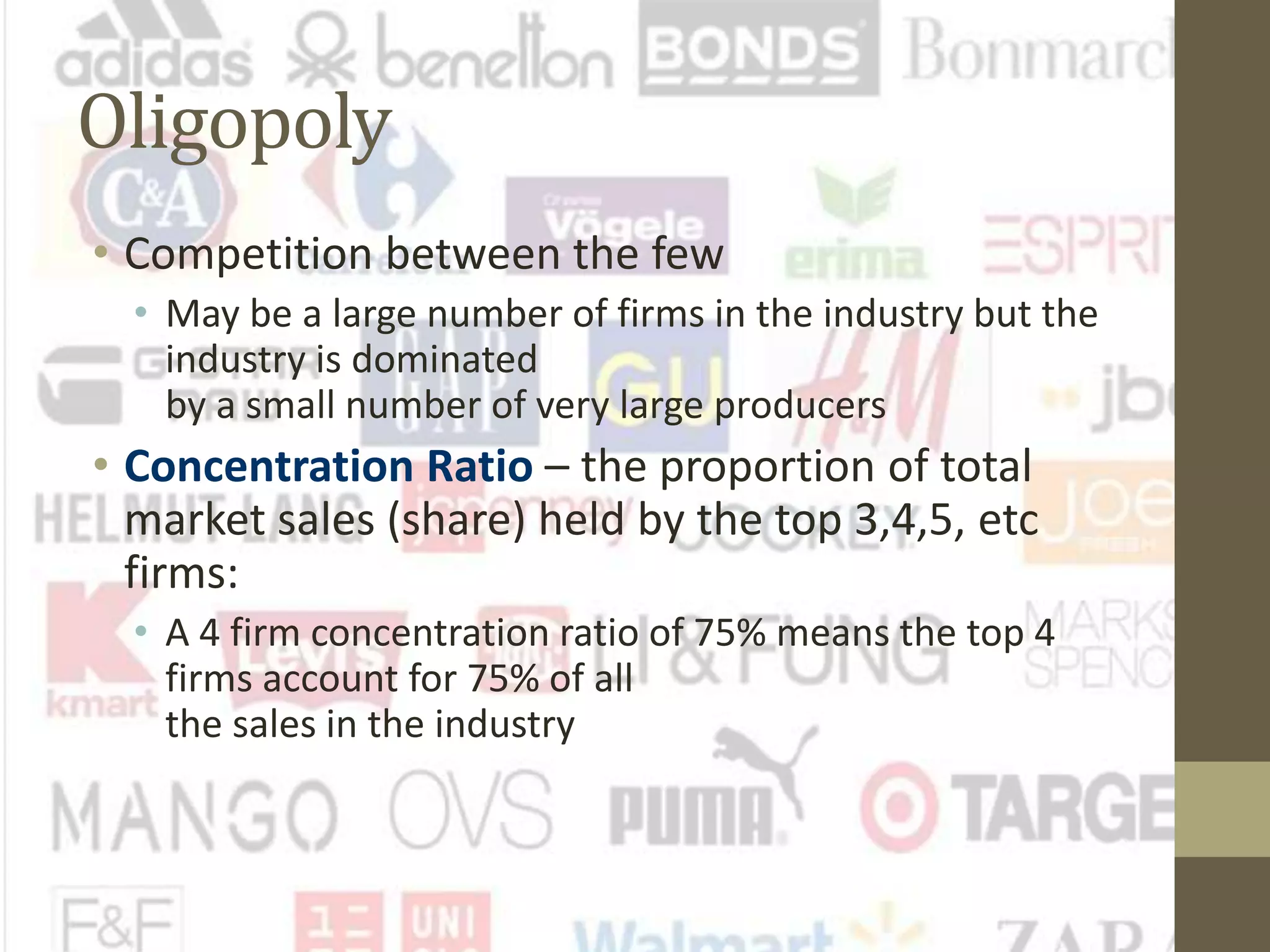 Oligopoly
• Competition between the few
• May be a large number of firms in the industry but the
industry is dominated
by a small number of very large producers
• Concentration Ratio – the proportion of total
market sales (share) held by the top 3,4,5, etc
firms:
• A 4 firm concentration ratio of 75% means the top 4
firms account for 75% of all
the sales in the industry
 