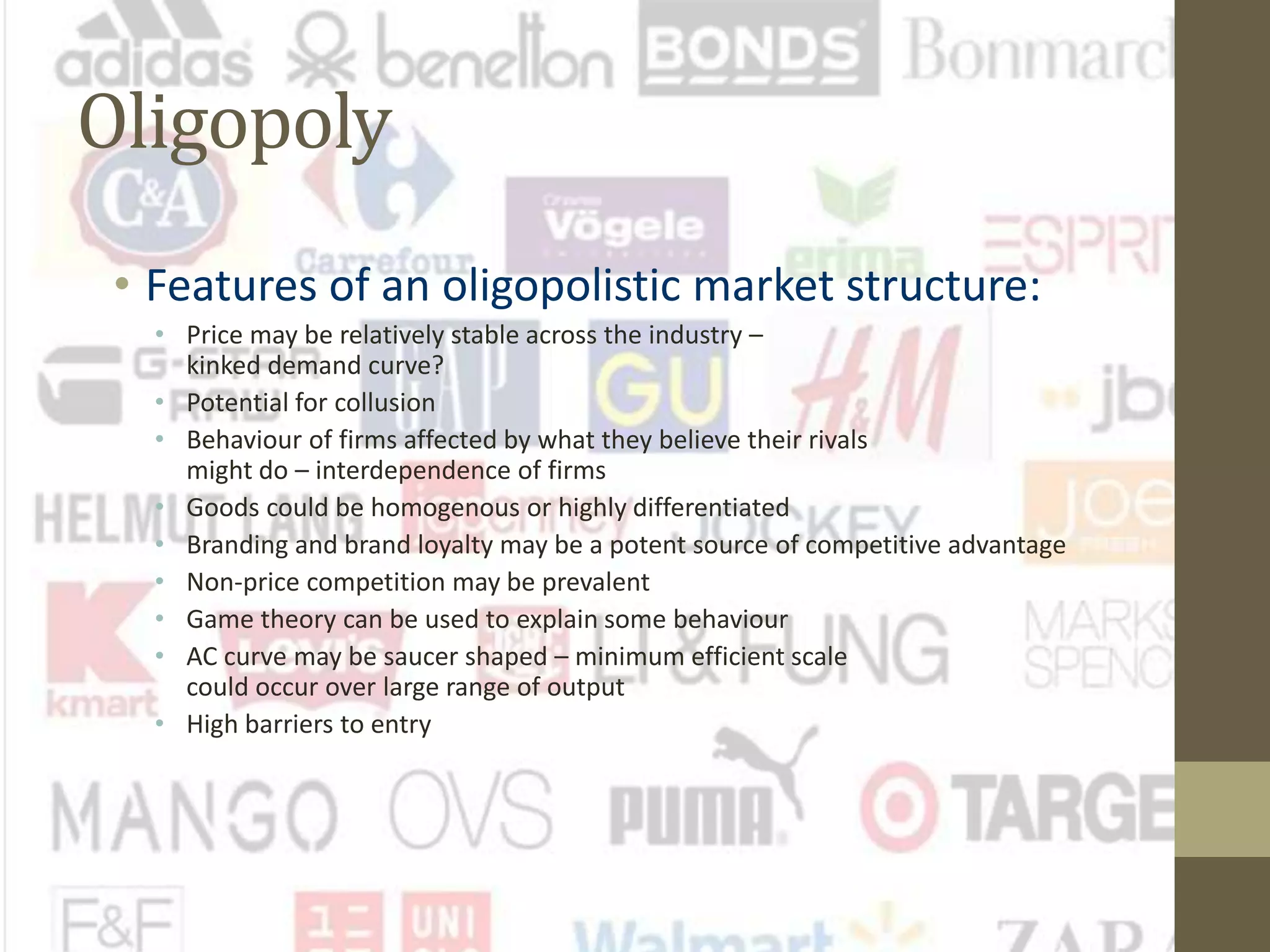 Oligopoly
• Features of an oligopolistic market structure:
• Price may be relatively stable across the industry –
kinked demand curve?
• Potential for collusion
• Behaviour of firms affected by what they believe their rivals
might do – interdependence of firms
• Goods could be homogenous or highly differentiated
• Branding and brand loyalty may be a potent source of competitive advantage
• Non-price competition may be prevalent
• Game theory can be used to explain some behaviour
• AC curve may be saucer shaped – minimum efficient scale
could occur over large range of output
• High barriers to entry
 