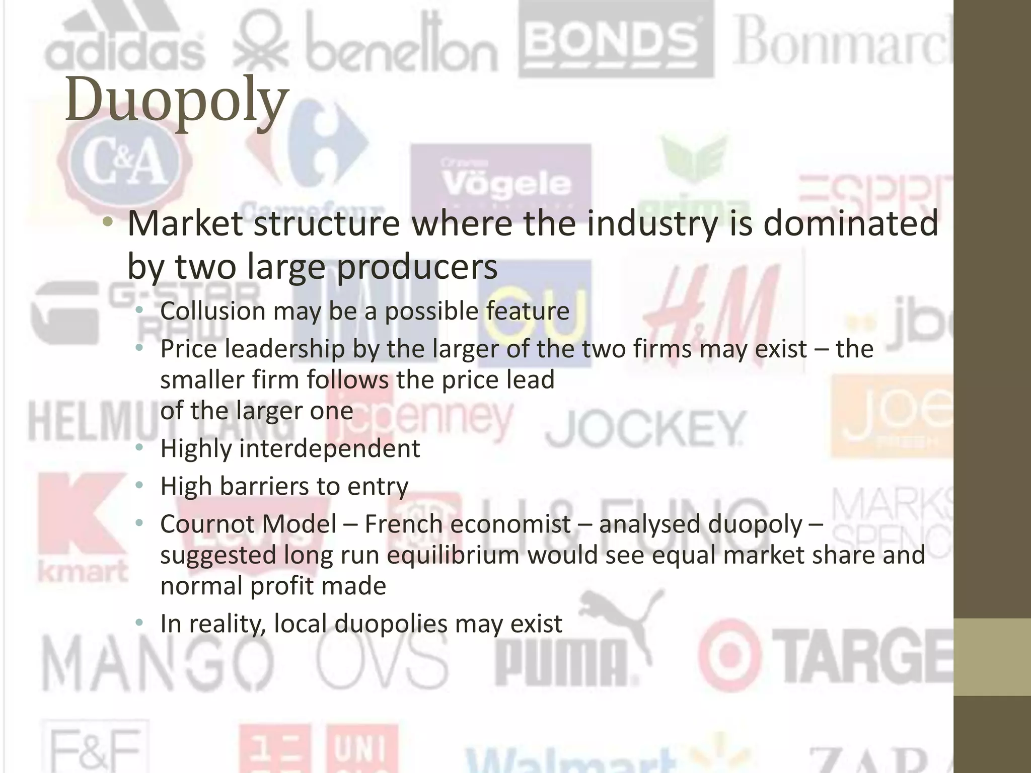 Duopoly
• Market structure where the industry is dominated
by two large producers
• Collusion may be a possible feature
• Price leadership by the larger of the two firms may exist – the
smaller firm follows the price lead
of the larger one
• Highly interdependent
• High barriers to entry
• Cournot Model – French economist – analysed duopoly –
suggested long run equilibrium would see equal market share and
normal profit made
• In reality, local duopolies may exist
 