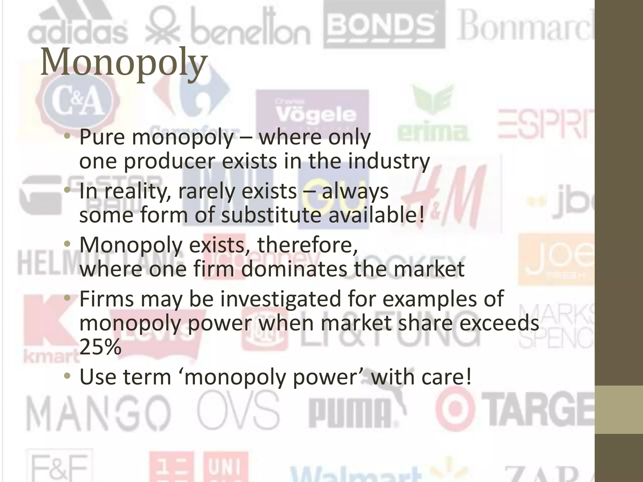 Monopoly
• Pure monopoly – where only
one producer exists in the industry
• In reality, rarely exists – always
some form of substitute available!
• Monopoly exists, therefore,
where one firm dominates the market
• Firms may be investigated for examples of
monopoly power when market share exceeds
25%
• Use term ‘monopoly power’ with care!
 