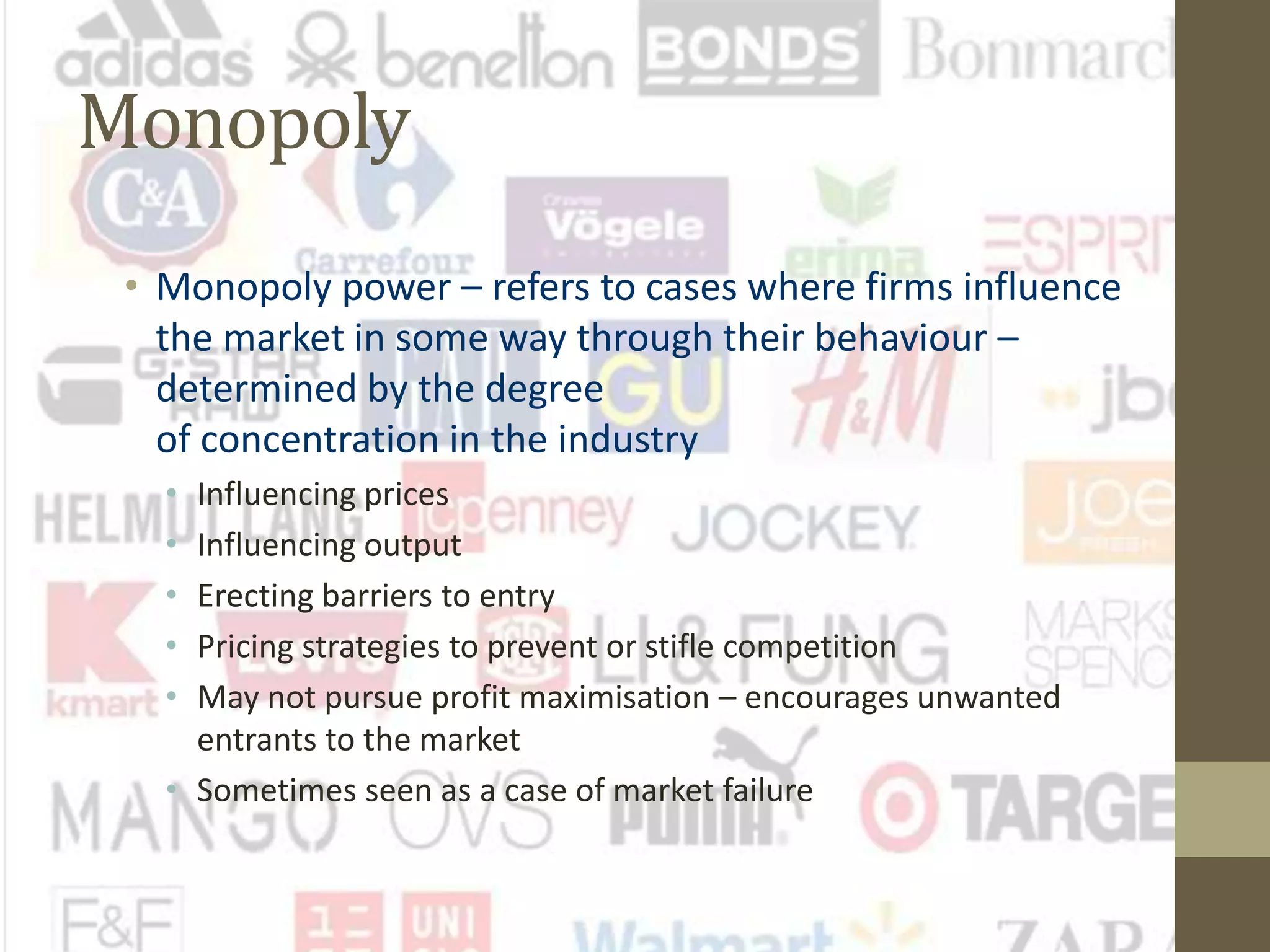 Monopoly
• Monopoly power – refers to cases where firms influence
the market in some way through their behaviour –
determined by the degree
of concentration in the industry
• Influencing prices
• Influencing output
• Erecting barriers to entry
• Pricing strategies to prevent or stifle competition
• May not pursue profit maximisation – encourages unwanted
entrants to the market
• Sometimes seen as a case of market failure
 
