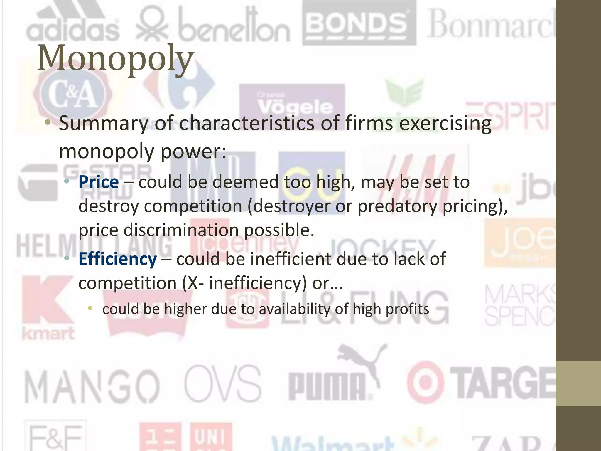 Monopoly
• Summary of characteristics of firms exercising
monopoly power:
• Price – could be deemed too high, may be set to
destroy competition (destroyer or predatory pricing),
price discrimination possible.
• Efficiency – could be inefficient due to lack of
competition (X- inefficiency) or…
• could be higher due to availability of high profits
 