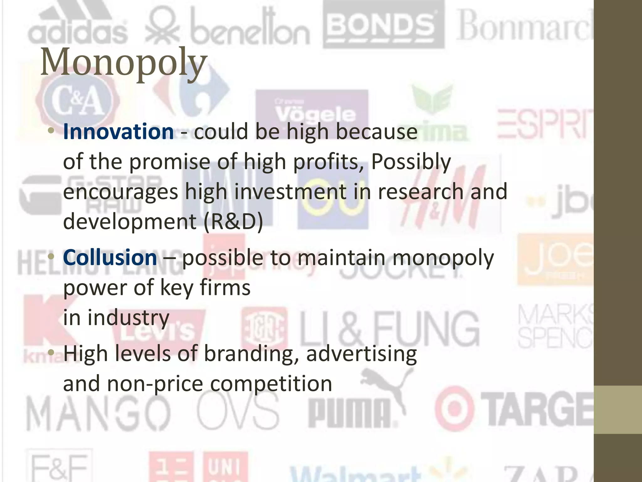Monopoly
• Innovation - could be high because
of the promise of high profits, Possibly
encourages high investment in research and
development (R&D)
• Collusion – possible to maintain monopoly
power of key firms
in industry
• High levels of branding, advertising
and non-price competition
 