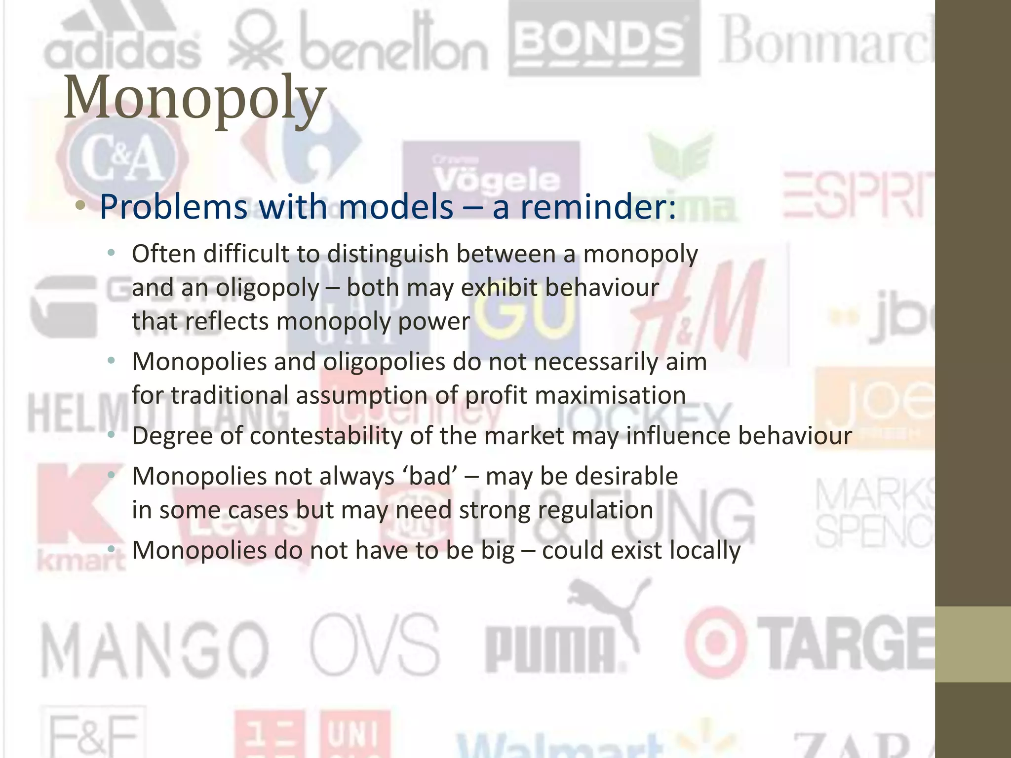 Monopoly
• Problems with models – a reminder:
• Often difficult to distinguish between a monopoly
and an oligopoly – both may exhibit behaviour
that reflects monopoly power
• Monopolies and oligopolies do not necessarily aim
for traditional assumption of profit maximisation
• Degree of contestability of the market may influence behaviour
• Monopolies not always ‘bad’ – may be desirable
in some cases but may need strong regulation
• Monopolies do not have to be big – could exist locally
 