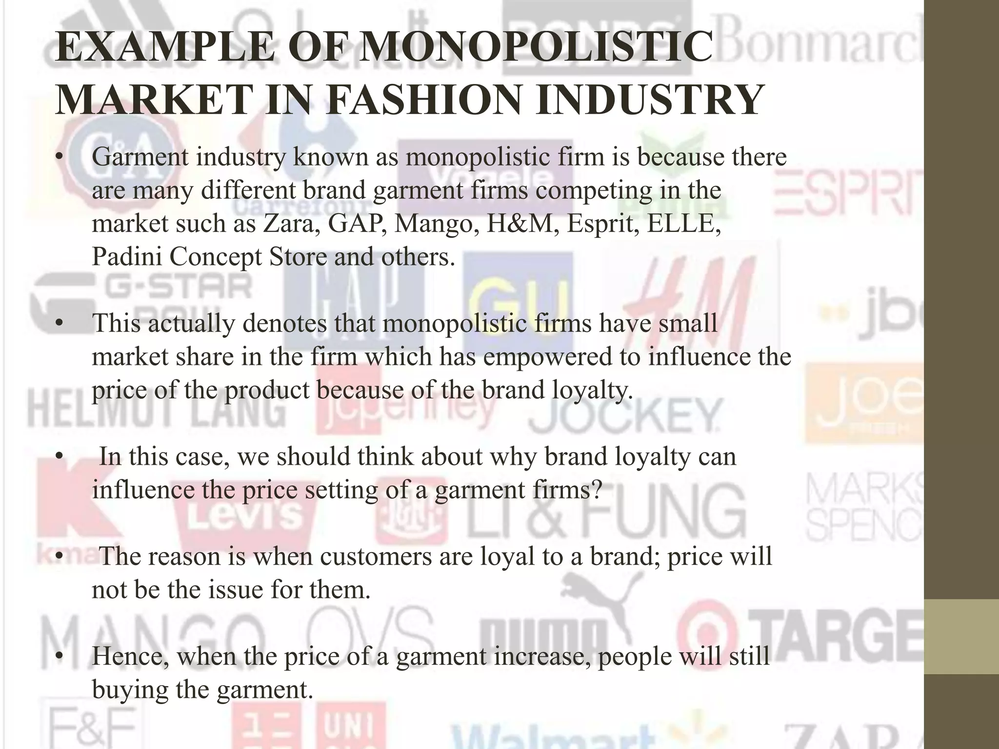 • Garment industry known as monopolistic firm is because there
are many different brand garment firms competing in the
market such as Zara, GAP, Mango, H&M, Esprit, ELLE,
Padini Concept Store and others.
• This actually denotes that monopolistic firms have small
market share in the firm which has empowered to influence the
price of the product because of the brand loyalty.
• In this case, we should think about why brand loyalty can
influence the price setting of a garment firms?
• The reason is when customers are loyal to a brand; price will
not be the issue for them.
• Hence, when the price of a garment increase, people will still
buying the garment.
EXAMPLE OF MONOPOLISTIC
MARKET IN FASHION INDUSTRY
 