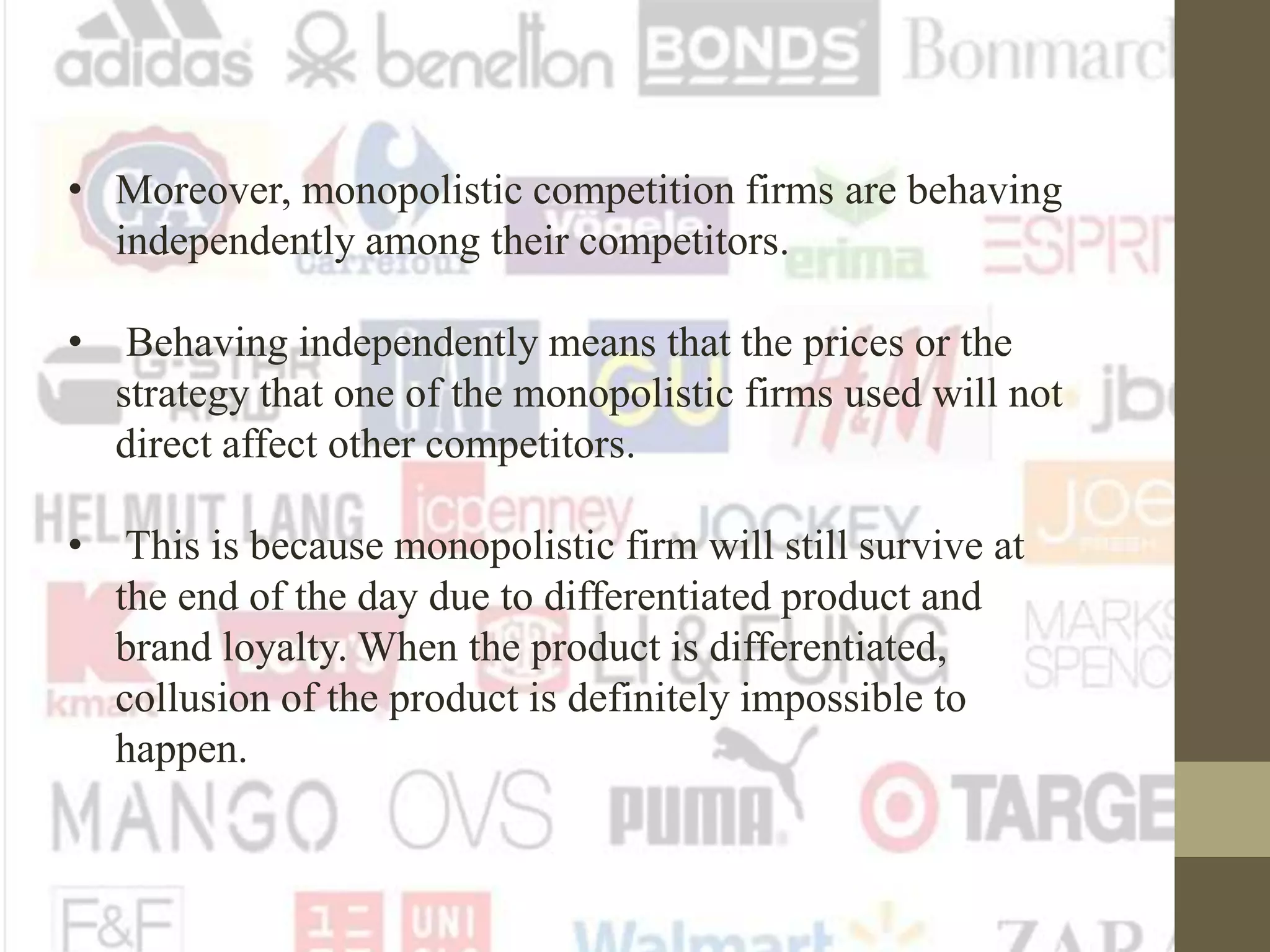 • Moreover, monopolistic competition firms are behaving
independently among their competitors.
• Behaving independently means that the prices or the
strategy that one of the monopolistic firms used will not
direct affect other competitors.
• This is because monopolistic firm will still survive at
the end of the day due to differentiated product and
brand loyalty. When the product is differentiated,
collusion of the product is definitely impossible to
happen.
 