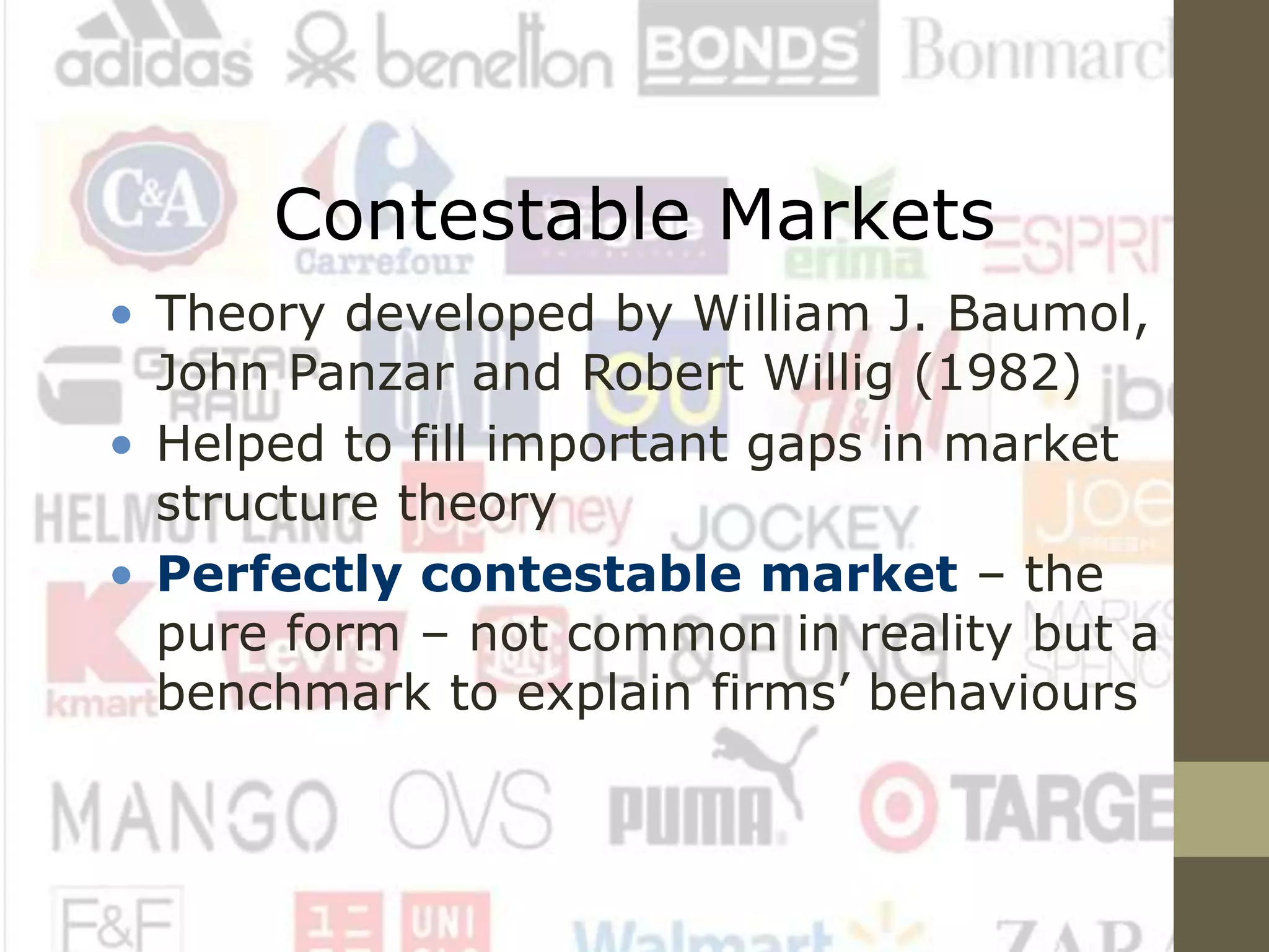 Contestable Markets
• Theory developed by William J. Baumol,
John Panzar and Robert Willig (1982)
• Helped to fill important gaps in market
structure theory
• Perfectly contestable market – the
pure form – not common in reality but a
benchmark to explain firms’ behaviours
 