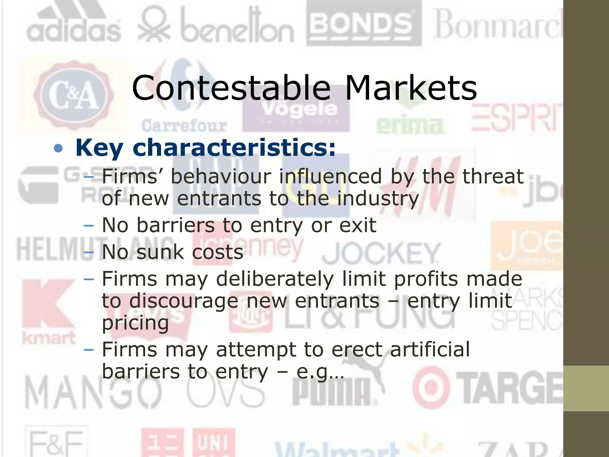 Contestable Markets
• Key characteristics:
– Firms’ behaviour influenced by the threat
of new entrants to the industry
– No barriers to entry or exit
– No sunk costs
– Firms may deliberately limit profits made
to discourage new entrants – entry limit
pricing
– Firms may attempt to erect artificial
barriers to entry – e.g…
 