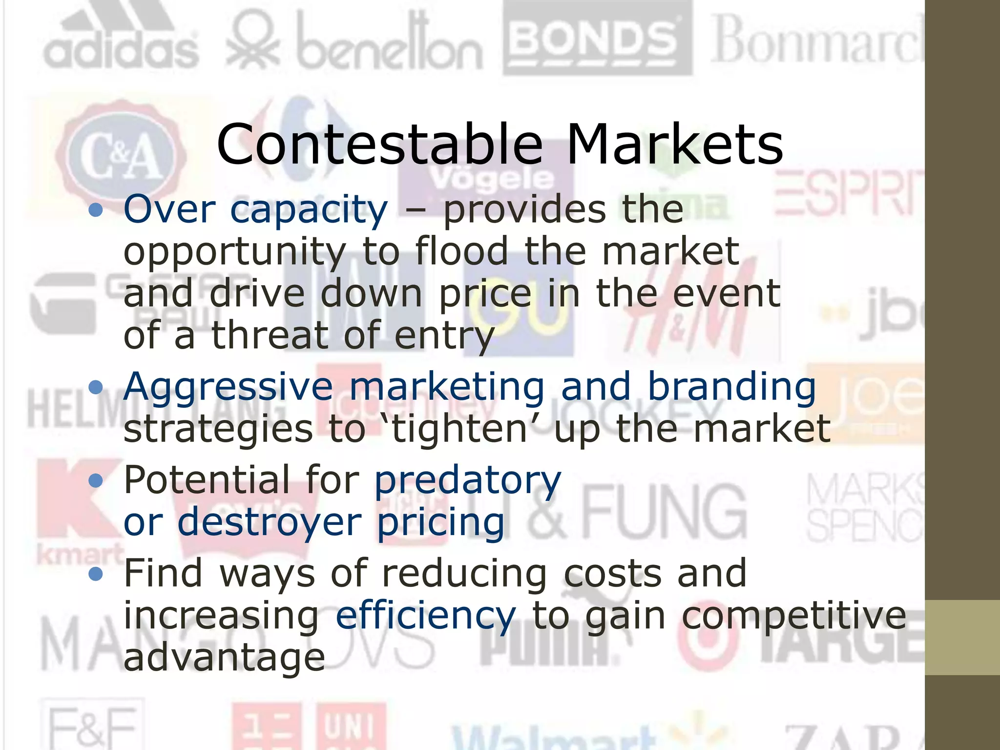 Contestable Markets
• Over capacity – provides the
opportunity to flood the market
and drive down price in the event
of a threat of entry
• Aggressive marketing and branding
strategies to ‘tighten’ up the market
• Potential for predatory
or destroyer pricing
• Find ways of reducing costs and
increasing efficiency to gain competitive
advantage
 