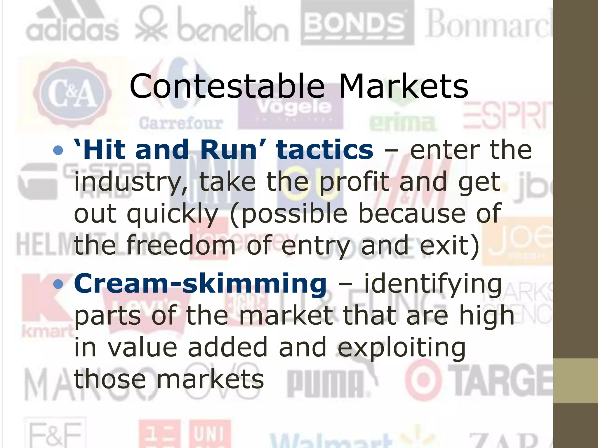 Contestable Markets
• ‘Hit and Run’ tactics – enter the
industry, take the profit and get
out quickly (possible because of
the freedom of entry and exit)
• Cream-skimming – identifying
parts of the market that are high
in value added and exploiting
those markets
 