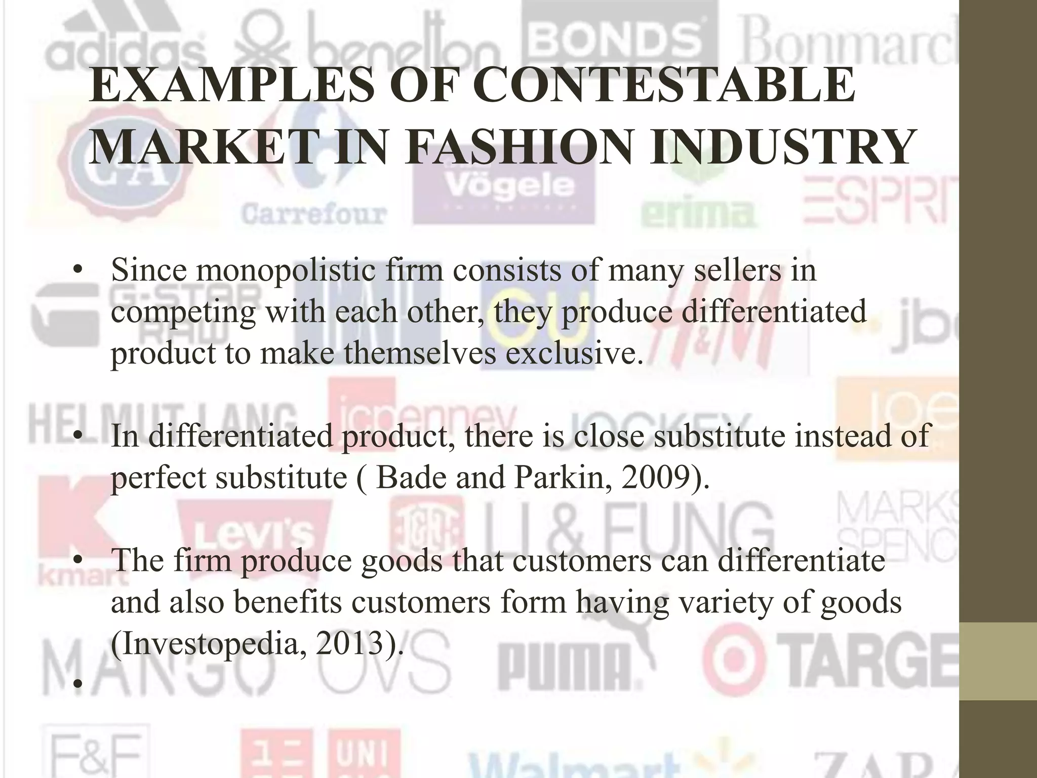 EXAMPLES OF CONTESTABLE
MARKET IN FASHION INDUSTRY
• Since monopolistic firm consists of many sellers in
competing with each other, they produce differentiated
product to make themselves exclusive.
• In differentiated product, there is close substitute instead of
perfect substitute ( Bade and Parkin, 2009).
• The firm produce goods that customers can differentiate
and also benefits customers form having variety of goods
(Investopedia, 2013).
•
 