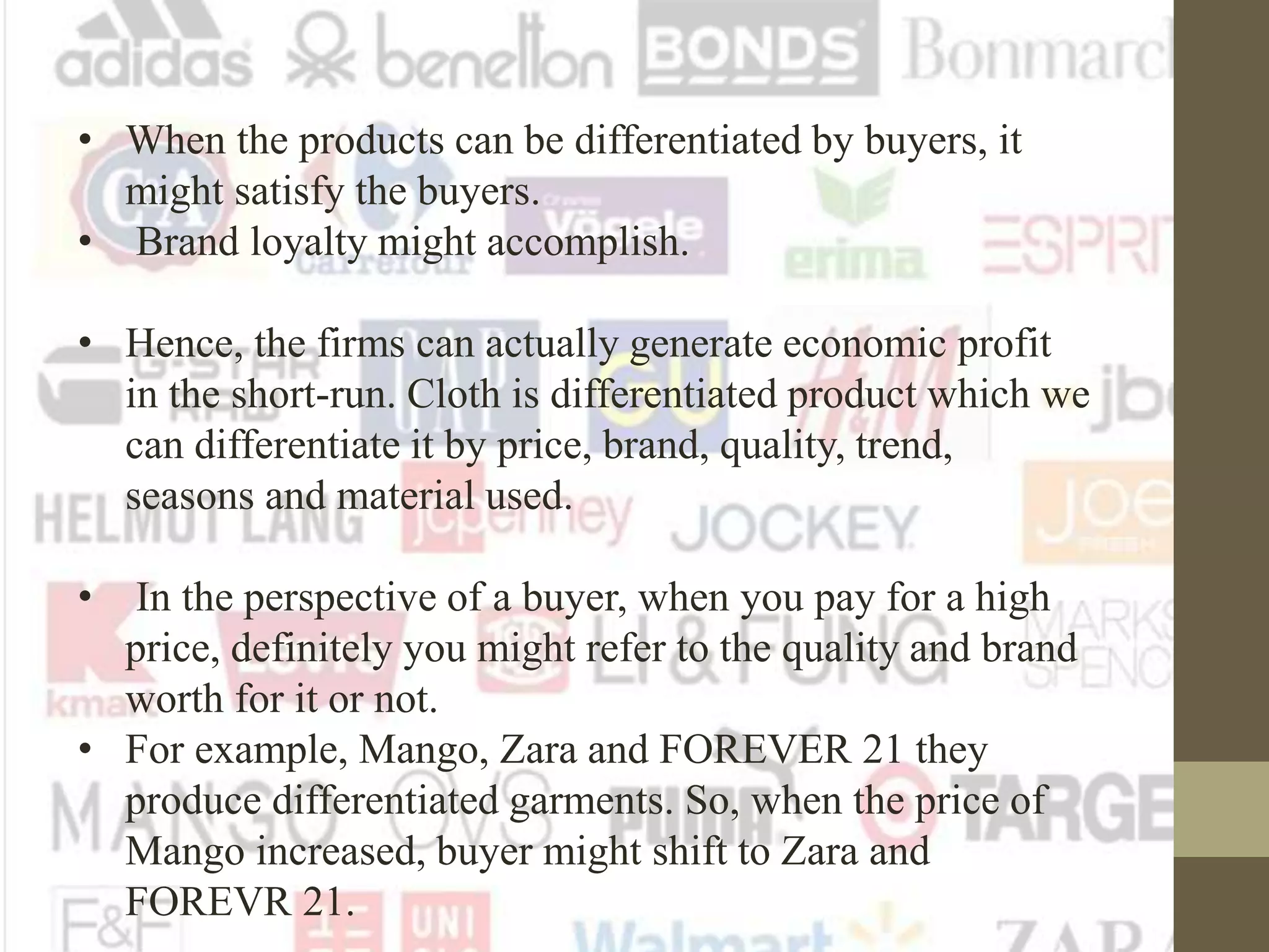 • When the products can be differentiated by buyers, it
might satisfy the buyers.
• Brand loyalty might accomplish.
• Hence, the firms can actually generate economic profit
in the short-run. Cloth is differentiated product which we
can differentiate it by price, brand, quality, trend,
seasons and material used.
• In the perspective of a buyer, when you pay for a high
price, definitely you might refer to the quality and brand
worth for it or not.
• For example, Mango, Zara and FOREVER 21 they
produce differentiated garments. So, when the price of
Mango increased, buyer might shift to Zara and
FOREVR 21.
 