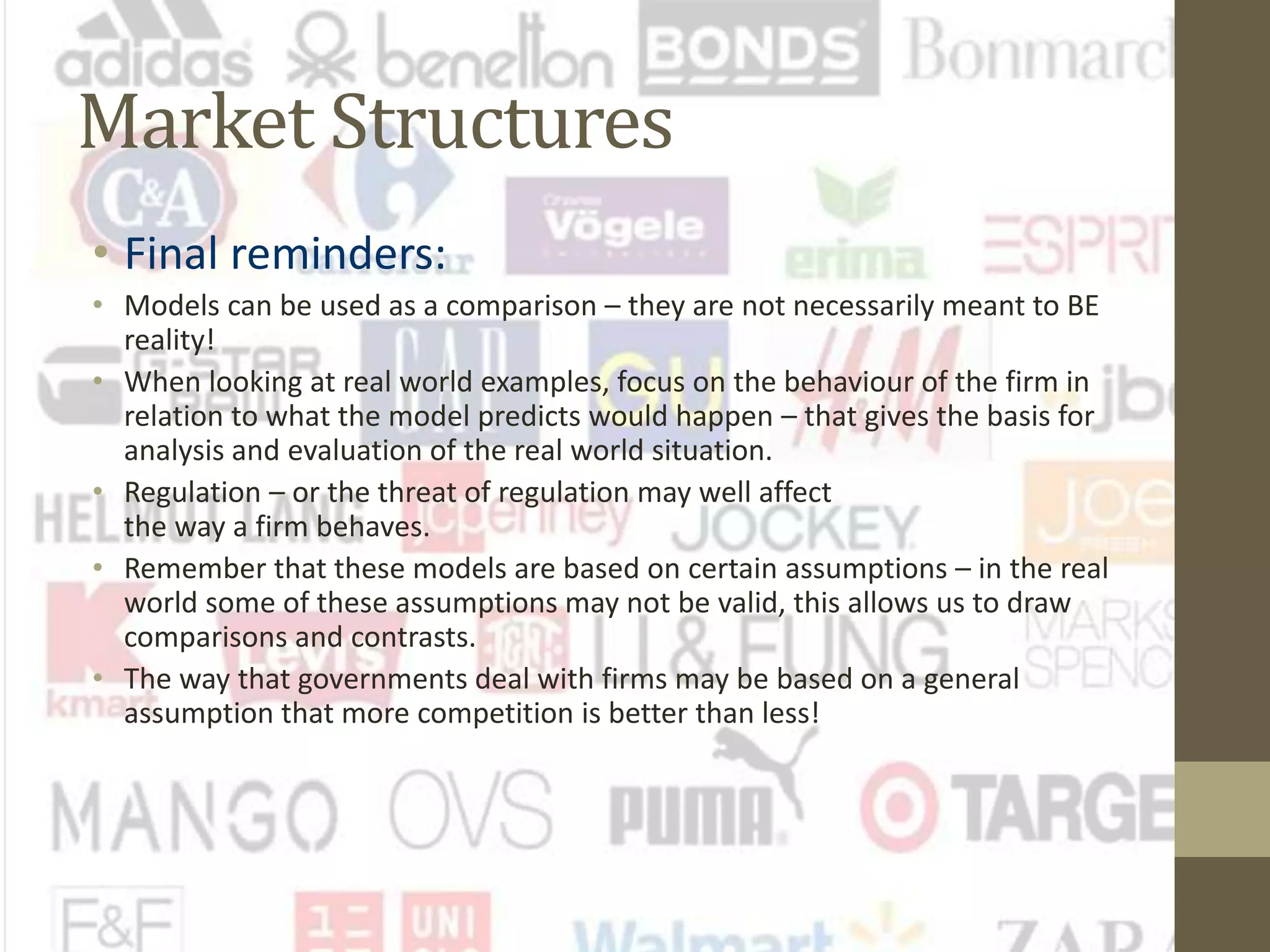 Market Structures
• Final reminders:
• Models can be used as a comparison – they are not necessarily meant to BE
reality!
• When looking at real world examples, focus on the behaviour of the firm in
relation to what the model predicts would happen – that gives the basis for
analysis and evaluation of the real world situation.
• Regulation – or the threat of regulation may well affect
the way a firm behaves.
• Remember that these models are based on certain assumptions – in the real
world some of these assumptions may not be valid, this allows us to draw
comparisons and contrasts.
• The way that governments deal with firms may be based on a general
assumption that more competition is better than less!
 