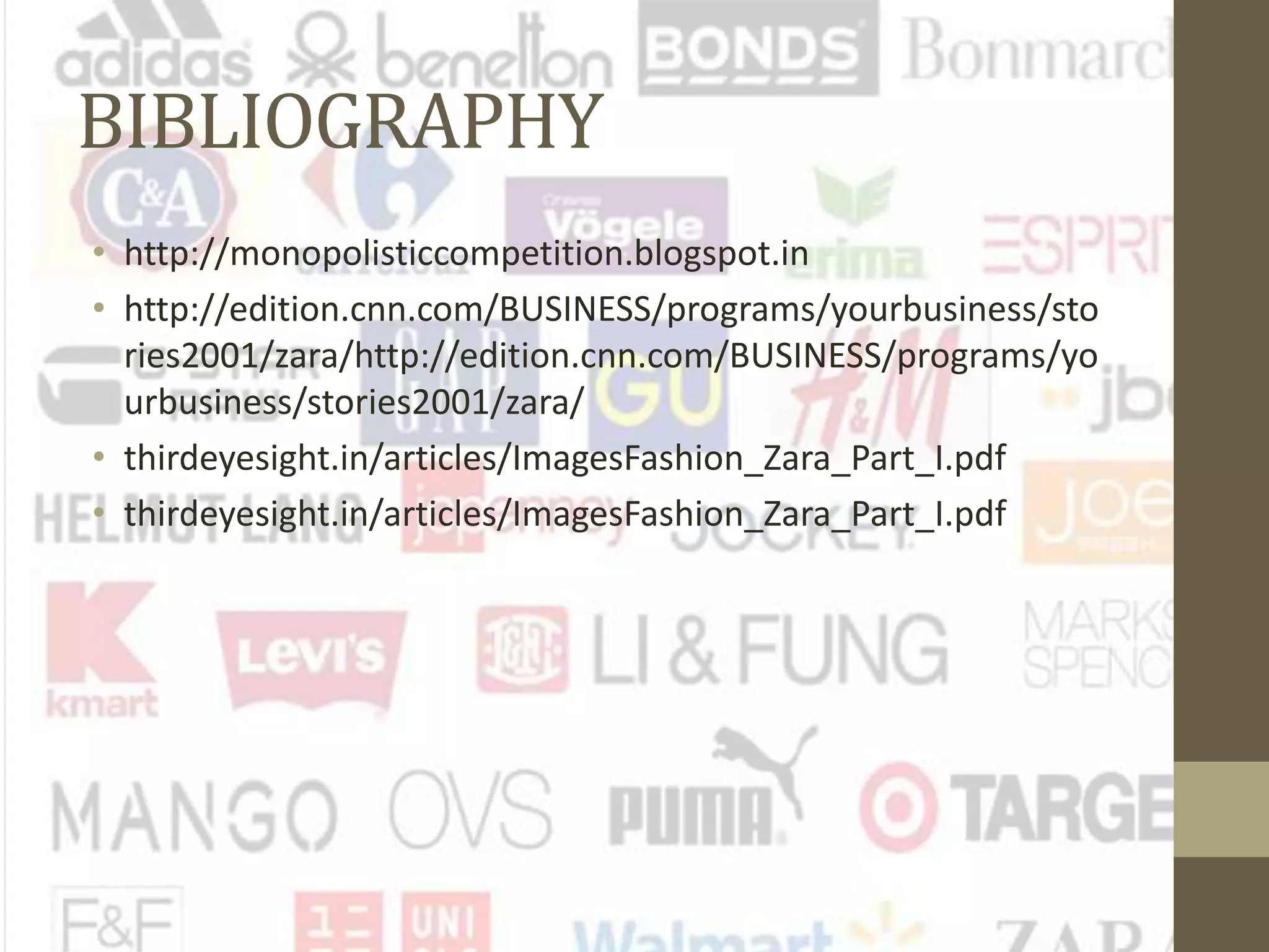 BIBLIOGRAPHY
• http://monopolisticcompetition.blogspot.in
• http://edition.cnn.com/BUSINESS/programs/yourbusiness/sto
ries2001/zara/http://edition.cnn.com/BUSINESS/programs/yo
urbusiness/stories2001/zara/
• thirdeyesight.in/articles/ImagesFashion_Zara_Part_I.pdf
• thirdeyesight.in/articles/ImagesFashion_Zara_Part_I.pdf
 