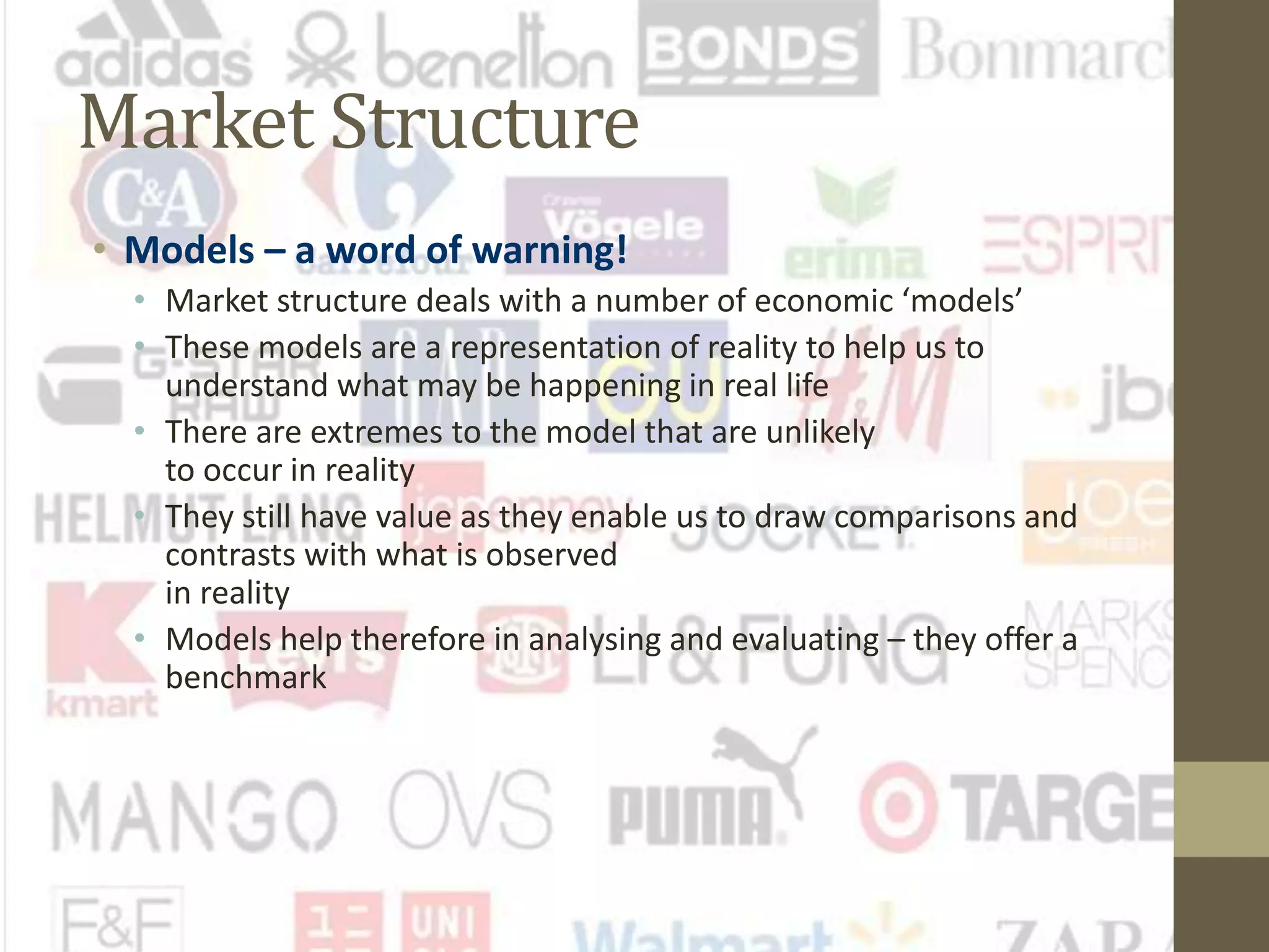 Market Structure
• Models – a word of warning!
• Market structure deals with a number of economic ‘models’
• These models are a representation of reality to help us to
understand what may be happening in real life
• There are extremes to the model that are unlikely
to occur in reality
• They still have value as they enable us to draw comparisons and
contrasts with what is observed
in reality
• Models help therefore in analysing and evaluating – they offer a
benchmark
 