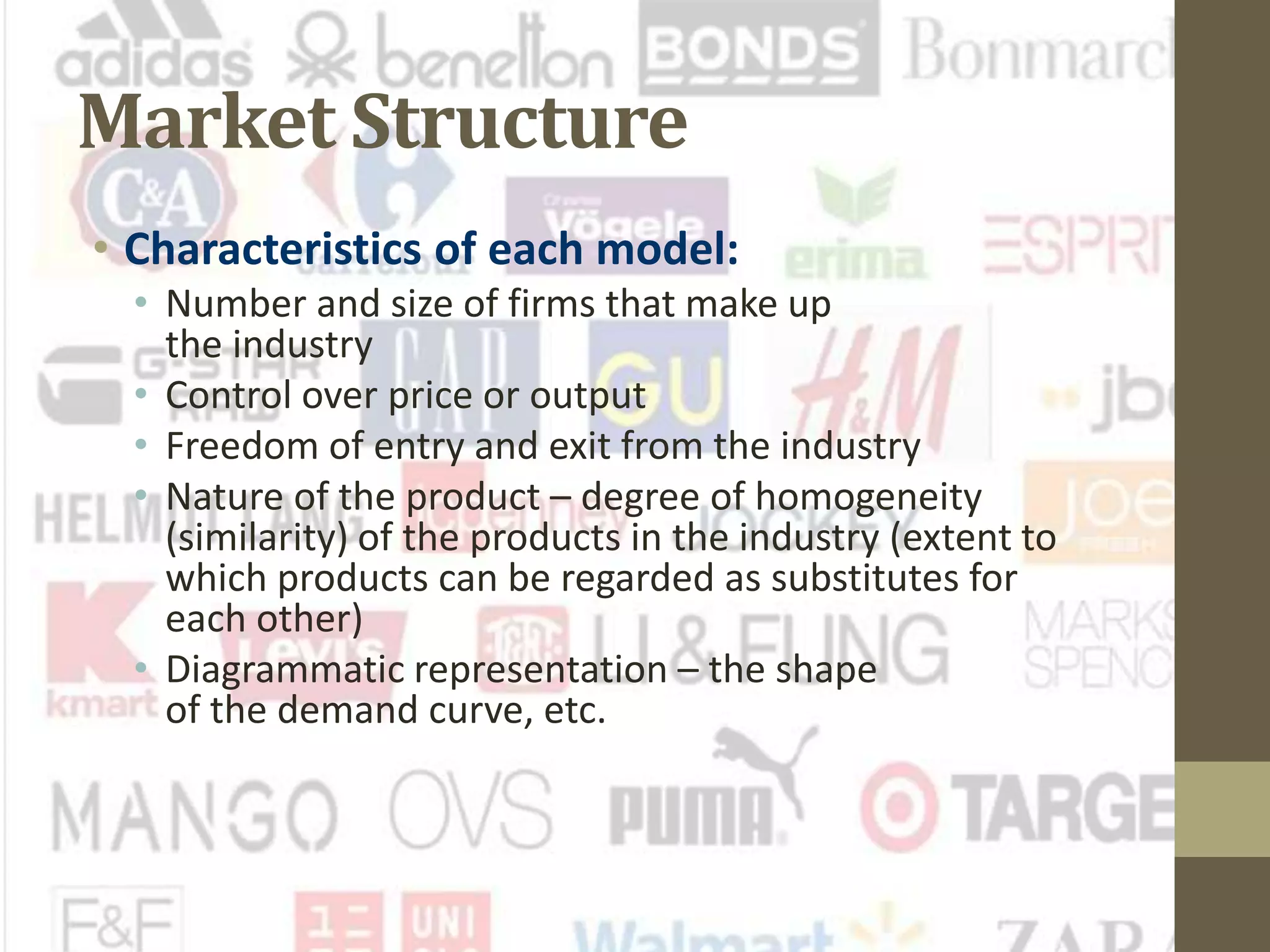 Market Structure
• Characteristics of each model:
• Number and size of firms that make up
the industry
• Control over price or output
• Freedom of entry and exit from the industry
• Nature of the product – degree of homogeneity
(similarity) of the products in the industry (extent to
which products can be regarded as substitutes for
each other)
• Diagrammatic representation – the shape
of the demand curve, etc.
 