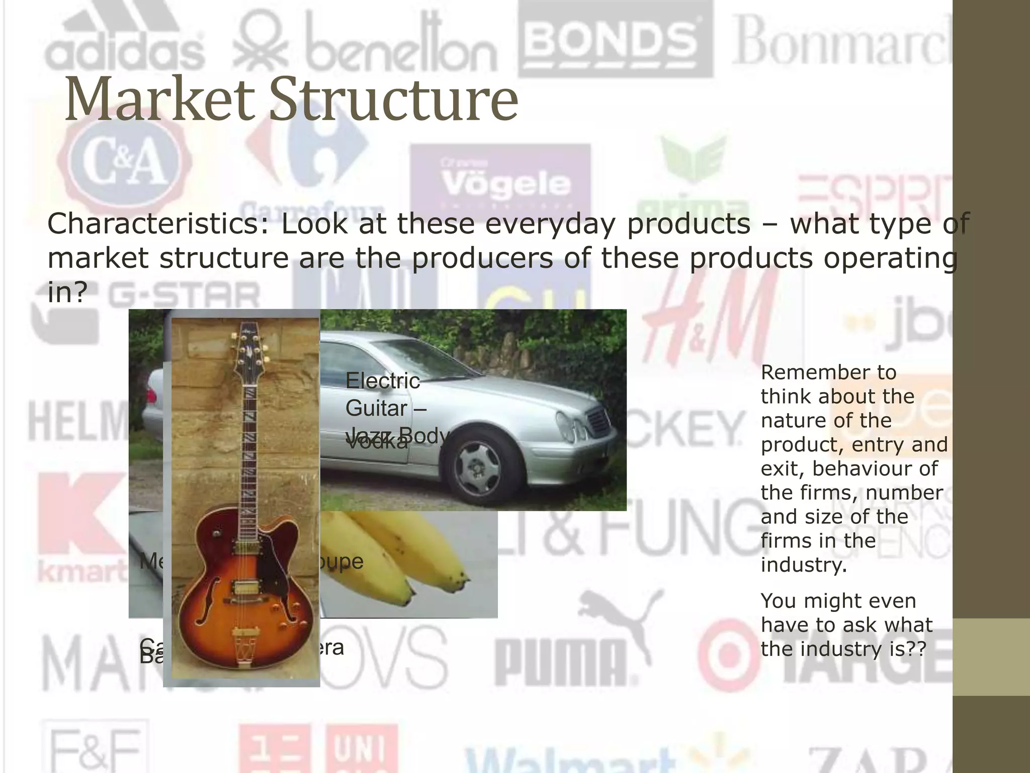Market Structure
Characteristics: Look at these everyday products – what type of
market structure are the producers of these products operating
in?
Remember to
think about the
nature of the
product, entry and
exit, behaviour of
the firms, number
and size of the
firms in the
industry.
You might even
have to ask what
the industry is??Canon SLR CameraBananas
Mercedes CLK Coupe
Vodka
Electric
Guitar –
Jazz Body
 