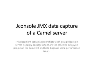 Jconsole JMX data capture
      of a Camel server
 This document contains screenshots taken on a production
 server. Its solely purpose is to share the collected data with
people on the Camel list and help diagnose some performance
                             issues.
 