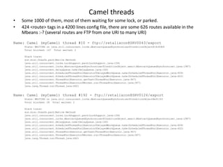 Camel threads
•   Some 1000 of them, most of them waiting for some lock, or parked.
•   424 <route> tags in a 4200 lines config file, there are some 626 routes available in the
    Mbeans :-? (several routes are FTP from one URI to many URI)

Name: Camel (myCamel) thread #10 - ftp://retalixcon@SRV0043/export
     State: WAITING on java.util.concurrent.locks.AbstractQueuedSynchronizer$ConditionObject@16c83b9
     Total blocked: 147 Total waited: 2

     Stack trace:
     sun.misc.Unsafe.park(Native Method)
     java.util.concurrent.locks.LockSupport.park(LockSupport.java:158)
     java.util.concurrent.locks.AbstractQueuedSynchronizer$ConditionObject.await(AbstractQueuedSynchronizer.java:1987)
     java.util.concurrent.DelayQueue.take(DelayQueue.java:160)
     java.util.concurrent.ScheduledThreadPoolExecutor$DelayedWorkQueue.take(ScheduledThreadPoolExecutor.java:609)
     java.util.concurrent.ScheduledThreadPoolExecutor$DelayedWorkQueue.take(ScheduledThreadPoolExecutor.java:602)
     java.util.concurrent.ThreadPoolExecutor.getTask(ThreadPoolExecutor.java:947)
     java.util.concurrent.ThreadPoolExecutor$Worker.run(ThreadPoolExecutor.java:907)
     java.lang.Thread.run(Thread.java:662)


Name: Camel (myCamel) thread #192 - ftp://retalixcon@SRV0126/export
     State: WAITING on java.util.concurrent.locks.AbstractQueuedSynchronizer$ConditionObject@e91163
     Total blocked: 28 Total waited: 2

     Stack trace:
     sun.misc.Unsafe.park(Native Method)
     java.util.concurrent.locks.LockSupport.park(LockSupport.java:158)
     java.util.concurrent.locks.AbstractQueuedSynchronizer$ConditionObject.await(AbstractQueuedSynchronizer.java:1987)
     java.util.concurrent.DelayQueue.take(DelayQueue.java:160)
     java.util.concurrent.ScheduledThreadPoolExecutor$DelayedWorkQueue.take(ScheduledThreadPoolExecutor.java:609)
     java.util.concurrent.ScheduledThreadPoolExecutor$DelayedWorkQueue.take(ScheduledThreadPoolExecutor.java:602)
     java.util.concurrent.ThreadPoolExecutor.getTask(ThreadPoolExecutor.java:947)
     java.util.concurrent.ThreadPoolExecutor$Worker.run(ThreadPoolExecutor.java:907)
     java.lang.Thread.run(Thread.java:662)
 