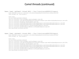Camel threads (continued)

Name: Camel (myCamel) thread #463 - ftp://retalixcon@SRV0153/export
    State: WAITING on java.util.concurrent.locks.AbstractQueuedSynchronizer$ConditionObject@1a1156f
    Total blocked: 426 Total waited: 2

    Stack trace:
    sun.misc.Unsafe.park(Native Method)
    java.util.concurrent.locks.LockSupport.park(LockSupport.java:158)
    java.util.concurrent.locks.AbstractQueuedSynchronizer$ConditionObject.await(AbstractQueuedSynchronizer.java:1987)
    java.util.concurrent.DelayQueue.take(DelayQueue.java:160)
    java.util.concurrent.ScheduledThreadPoolExecutor$DelayedWorkQueue.take(ScheduledThreadPoolExecutor.java:609)
    java.util.concurrent.ScheduledThreadPoolExecutor$DelayedWorkQueue.take(ScheduledThreadPoolExecutor.java:602)
    java.util.concurrent.ThreadPoolExecutor.getTask(ThreadPoolExecutor.java:947)
    java.util.concurrent.ThreadPoolExecutor$Worker.run(ThreadPoolExecutor.java:907)
    java.lang.Thread.run(Thread.java:662)




Name: Camel (myCamel) thread #942 - ftp://retalixcon@SRV1004/export
    State: WAITING on java.util.concurrent.locks.AbstractQueuedSynchronizer$ConditionObject@195f6a7
    Total blocked: 130 Total waited: 2

    Stack trace:
    sun.misc.Unsafe.park(Native Method)
    java.util.concurrent.locks.LockSupport.park(LockSupport.java:158)
    java.util.concurrent.locks.AbstractQueuedSynchronizer$ConditionObject.await(AbstractQueuedSynchronizer.java:1987)
    java.util.concurrent.DelayQueue.take(DelayQueue.java:160)
    java.util.concurrent.ScheduledThreadPoolExecutor$DelayedWorkQueue.take(ScheduledThreadPoolExecutor.java:609)
    java.util.concurrent.ScheduledThreadPoolExecutor$DelayedWorkQueue.take(ScheduledThreadPoolExecutor.java:602)
    java.util.concurrent.ThreadPoolExecutor.getTask(ThreadPoolExecutor.java:947)
    java.util.concurrent.ThreadPoolExecutor$Worker.run(ThreadPoolExecutor.java:907)
    java.lang.Thread.run(Thread.java:662)
 