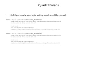 Quartz threads

•   10 of them, mostly seem to be waiting (which should be normal).

Name: DefaultQuartzScheduler_Worker-1
     State: TIMED_WAITING on org.quartz.simpl.SimpleThreadPool$WorkerThread@1efb21d
     Total blocked: 0 Total waited: 123.407

     Stack trace:
     java.lang.Object.wait(Native Method)
     org.quartz.simpl.SimpleThreadPool$WorkerThread.run(SimpleThreadPool.java:543)



Name: DefaultQuartzScheduler_Worker-5
     State: TIMED_WAITING on org.quartz.simpl.SimpleThreadPool$WorkerThread@188145f
     Total blocked: 0 Total waited: 123.428

     Stack trace:
     java.lang.Object.wait(Native Method)
     org.quartz.simpl.SimpleThreadPool$WorkerThread.run(SimpleThreadPool.java:543)
 