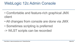 WebLogic 12c Admin Console
•  Comfortable and feature-rich graphical JMX
client
•  All changes from console are done via JMX
•  Sometimes scripting is preferred
-> WLST scripts can be recorded

Frank Munz / www.munzandmore.com / Oracle DevCast

Slide #18

 