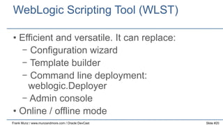 WebLogic Scripting Tool (WLST)
•  Efficient and versatile. It can replace:
-  Configuration wizard
-  Template builder
-  Command line deployment:
weblogic.Deployer
-  Admin console
•  Online / offline mode
Frank Munz / www.munzandmore.com / Oracle DevCast

Slide #20

 