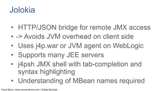Jolokia
•  HTTP/JSON bridge for remote JMX access
•  -> Avoids JVM overhead on client side
•  Uses j4p.war or JVM agent on WebLogic
•  Supports many JEE servers
•  j4psh JMX shell with tab-completion and
syntax highlighting
•  Understanding of MBean names required
Frank Munz / www.munzandmore.com / Oracle DevCast

 