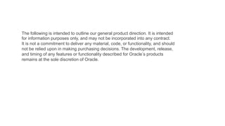 The following is intended to outline our general product direction. It is intended
for information purposes only, and may not be incorporated into any contract.
It is not a commitment to deliver any material, code, or functionality, and should
not be relied upon in making purchasing decisions. The development, release,
and timing of any features or functionality described for Oracle s products
remains at the sole discretion of Oracle.

 