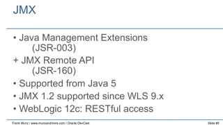 JMX
•  Java Management Extensions
(JSR-003)
+ JMX Remote API
(JSR-160)
•  Supported from Java 5
•  JMX 1.2 supported since WLS 9.x
•  WebLogic 12c: RESTful access
Frank Munz / www.munzandmore.com / Oracle DevCast

Slide #8

 