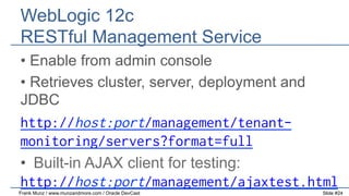 WebLogic 12c
RESTful Management Service
•  Enable from admin console
•  Retrieves cluster, server, deployment and
JDBC

http://host:port/management/tenantmonitoring/servers?format=full
•  Built-in AJAX client for testing:
http://host:port/management/ajaxtest.html
Frank Munz / www.munzandmore.com / Oracle DevCast

Slide #24

 