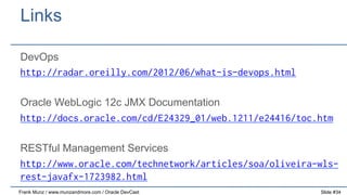 Links
DevOps
http://radar.oreilly.com/2012/06/what-is-devops.html
Oracle WebLogic 12c JMX Documentation
http://docs.oracle.com/cd/E24329_01/web.1211/e24416/toc.htm
RESTful Management Services
http://www.oracle.com/technetwork/articles/soa/oliveira-wlsrest-javafx-1723982.html
Frank Munz / www.munzandmore.com / Oracle DevCast

Slide #34

 