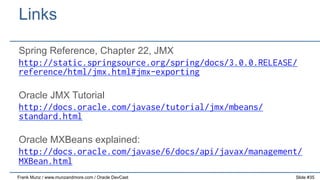 Links
Spring Reference, Chapter 22, JMX
http://static.springsource.org/spring/docs/3.0.0.RELEASE/
reference/html/jmx.html#jmx-exporting
Oracle JMX Tutorial
http://docs.oracle.com/javase/tutorial/jmx/mbeans/
standard.html
Oracle MXBeans explained:
http://docs.oracle.com/javase/6/docs/api/javax/management/
MXBean.html
Frank Munz / www.munzandmore.com / Oracle DevCast

Slide #35

 