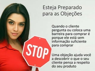 Esteja Preparado
para as Objeções
Quando o cliente
pergunta ou coloca uma
barreira para comprar é
porque ele está sem
informação suficiente
para comprar
Uma objeção ajuda você
a descobrir o que o seu
cliente pensa a respeito
do seu produto
 