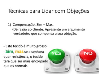 Técnicas para Lidar com Objeções
1) Compensação. Sim – Mas.
•Dê razão ao cliente. Apresente um argumento
verdadeiro que compensa a sua objeção.
- Este tecido é muito grosso.
- Sim, mas se a senhora
quer resistência, o tecido
terá que ser mais encorpado
que os normais.
 