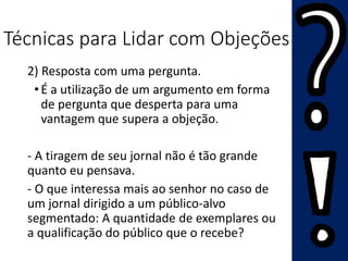 Técnicas para Lidar com Objeções
2) Resposta com uma pergunta.
•É a utilização de um argumento em forma
de pergunta que desperta para uma
vantagem que supera a objeção.
- A tiragem de seu jornal não é tão grande
quanto eu pensava.
- O que interessa mais ao senhor no caso de
um jornal dirigido a um público-alvo
segmentado: A quantidade de exemplares ou
a qualificação do público que o recebe?
 