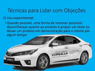 Técnicas para Lidar com Objeções
5) Uso experimental.
•Quando possível, uma forma de remover possíveis
desconfianças quanto ao produto é propor um teste ou
deixar um produto em demonstração para o cliente por
algum tempo
 