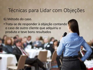 Técnicas para Lidar com Objeções
6) Método do caso.
•Trata-se de responder à objeção contando
o caso de outro cliente que adquiriu o
produto e teve bons resultados
 