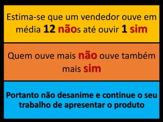 Estima-se que um vendedor ouve em
média 12 nãos até ouvir 1 sim
Quem ouve mais não ouve também
mais sim
Portanto não desanime e continue o seu
trabalho de apresentar o produto
 