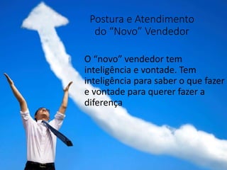 Postura e Atendimento
do “Novo” Vendedor
O “novo” vendedor tem
inteligência e vontade. Tem
inteligência para saber o que fazer
e vontade para querer fazer a
diferença
 