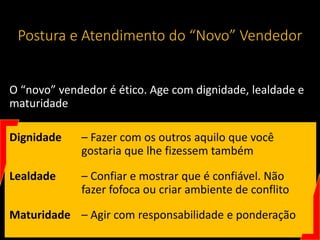 Postura e Atendimento do “Novo” Vendedor
O “novo” vendedor é ético. Age com dignidade, lealdade e
maturidade
Dignidade – Fazer com os outros aquilo que você
gostaria que lhe fizessem também
Lealdade – Confiar e mostrar que é confiável. Não
fazer fofoca ou criar ambiente de conflito
Maturidade – Agir com responsabilidade e ponderação
 