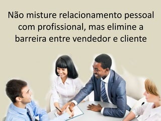 Não misture relacionamento pessoal
com profissional, mas elimine a
barreira entre vendedor e cliente
 