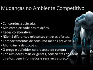 Mudanças no Ambiente Competitivo
•Concorrência acirrada.
•Alta complexidade das relações.
•Redes colaborativas.
•Não há diferenças relevantes entre as ofertas.
•Comportamentos de consumo menos previsíveis.
•Abundância de opções.
•O preço é definidor no processo de compra
•Consumidores mais exigentes, conscientes dos seus
direitos, bem informados e sensíveis a preço
 
