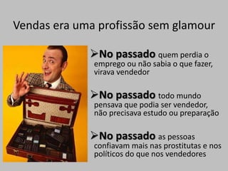 Vendas era uma profissão sem glamour
No passado quem perdia o
emprego ou não sabia o que fazer,
virava vendedor
No passado todo mundo
pensava que podia ser vendedor,
não precisava estudo ou preparação
No passado as pessoas
confiavam mais nas prostitutas e nos
políticos do que nos vendedores
 