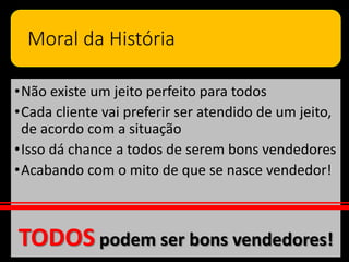Moral da História
•Não existe um jeito perfeito para todos
•Cada cliente vai preferir ser atendido de um jeito,
de acordo com a situação
•Isso dá chance a todos de serem bons vendedores
•Acabando com o mito de que se nasce vendedor!
TODOS podem ser bons vendedores!
 