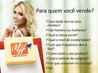 Para quem você vende?
Que idade tem os seus
clientes?
São homens ou mulheres?
Qual a classe social?
Qual o nível de escolaridade?
Com que frequência vêm à
loja?
Como usam o seu produto?
Qual o volume de compras?
Por que compram na sua loja?
Etc.
 