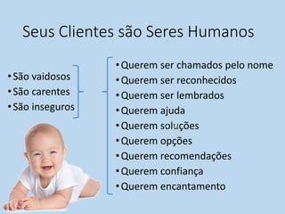 Seus Clientes são Seres Humanos
•São vaidosos
•São carentes
•São inseguros
•Querem ser chamados pelo nome
•Querem ser reconhecidos
•Querem ser lembrados
•Querem ajuda
•Querem soluções
•Querem opções
•Querem recomendações
•Querem confiança
•Querem encantamento
 